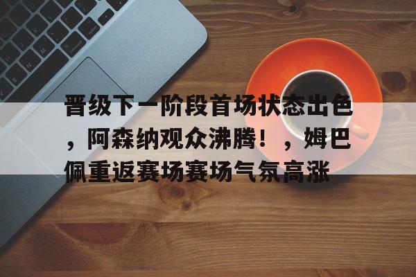 开云体育官网- 晋级下一阶段首场状态出色,阿森纳观众沸腾!,姆巴佩重返赛场赛场气氛高涨
