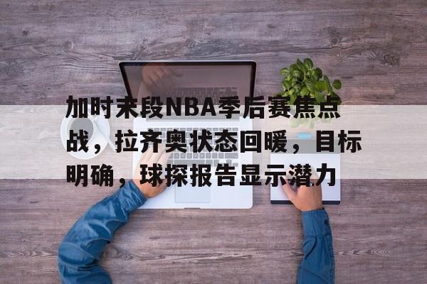 开云官网-包含加时末段NBA季后赛焦点战，拉齐奥状态回暖，目标明确，球探报告显示潜力的词条